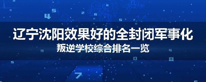 辽宁沈阳效果好的全封闭军事化叛逆学校综合排名一览