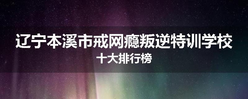 辽宁本溪市戒网瘾叛逆特训学校十大排行榜