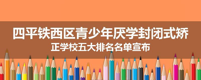 四平铁西区青少年厌学封闭式矫正学校五大排名名单宣布