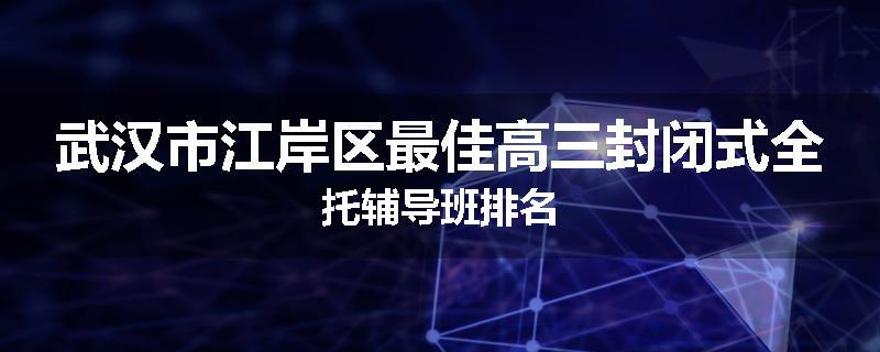 武汉市江岸区最佳高三封闭式全托辅导班排名