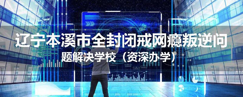 辽宁本溪市全封闭戒网瘾叛逆问题解决学校（资深办学）