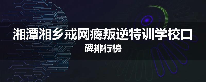 湘潭湘乡戒网瘾叛逆特训学校口碑排行榜