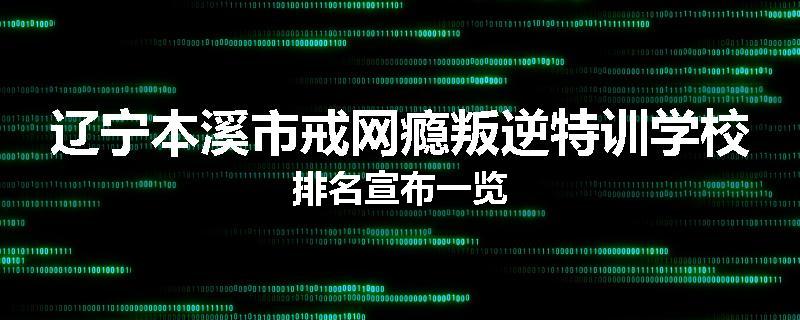 辽宁本溪市戒网瘾叛逆特训学校排名宣布一览