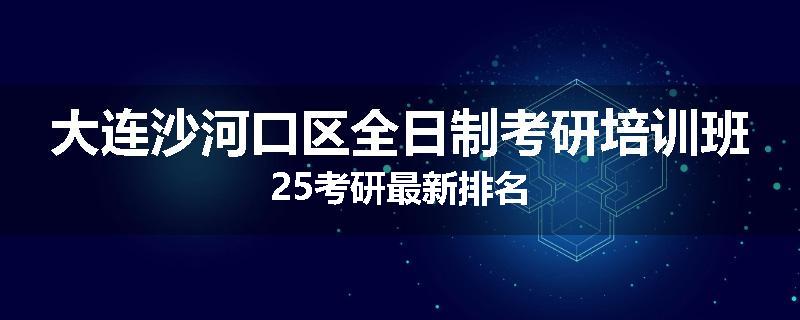 大连沙河口区全日制考研培训班25考研最新排名