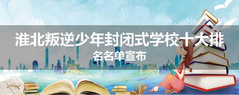 淮北叛逆少年封闭式学校十大排名名单宣布