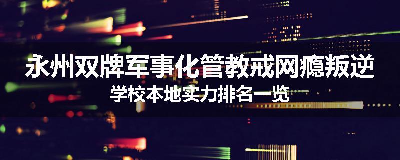 永州双牌军事化管教戒网瘾叛逆学校本地实力排名一览