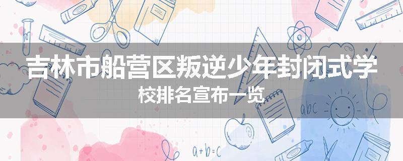 吉林市船营区叛逆少年封闭式学校排名宣布一览