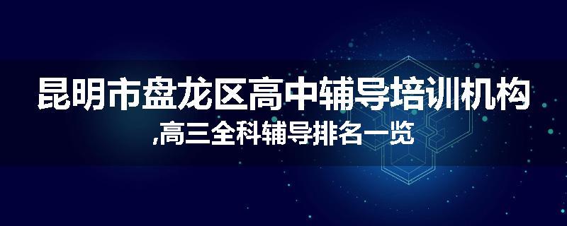 昆明市盘龙区高中辅导培训机构,高三全科辅导排名一览