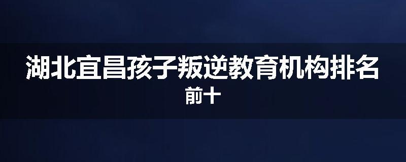 湖北宜昌孩子叛逆教育机构排名前十