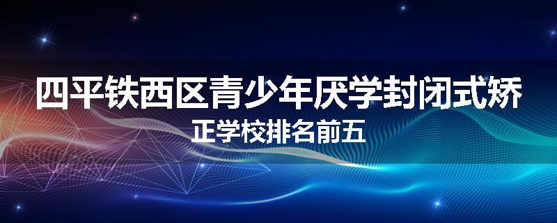 四平铁西区青少年厌学封闭式矫正学校排名前五