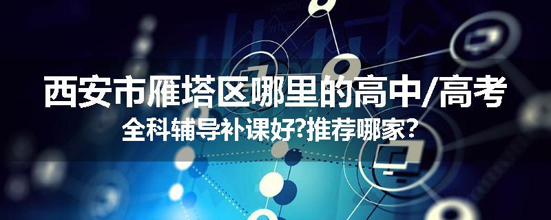 西安市雁塔区哪里的高中/高考全科辅导补课好?推荐哪家？