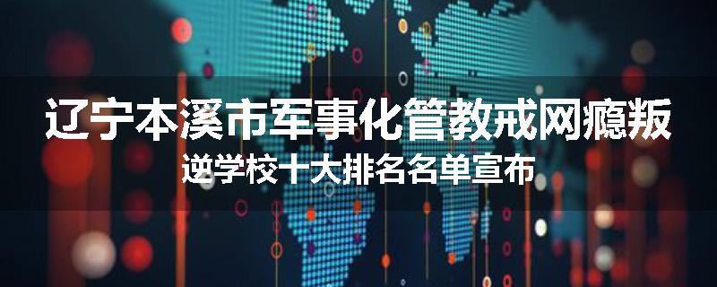 辽宁本溪市军事化管教戒网瘾叛逆学校十大排名名单宣布