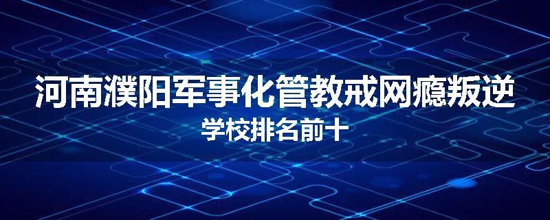 河南濮阳军事化管教戒网瘾叛逆学校排名前十