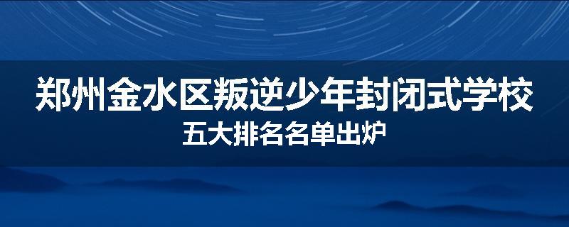 郑州金水区叛逆少年封闭式学校五大排名名单出炉
