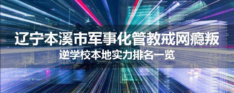 辽宁本溪市军事化管教戒网瘾叛逆学校本地实力排名一览
