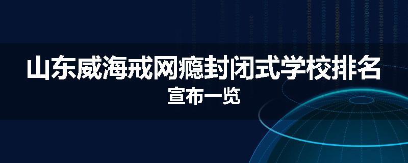 山东威海戒网瘾封闭式学校排名宣布一览