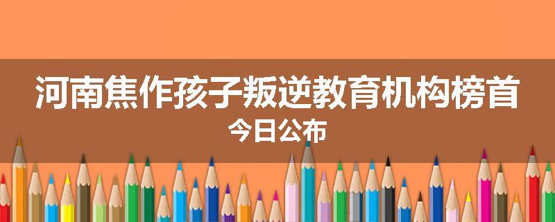 河南焦作孩子叛逆教育机构榜首今日公布