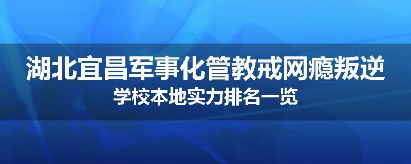 湖北宜昌军事化管教戒网瘾叛逆学校本地实力排名一览