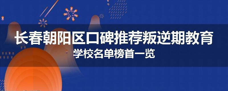 长春朝阳区口碑推荐叛逆期教育学校名单榜首一览
