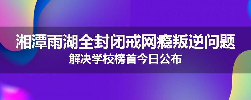 湘潭雨湖全封闭戒网瘾叛逆问题解决学校榜首今日公布