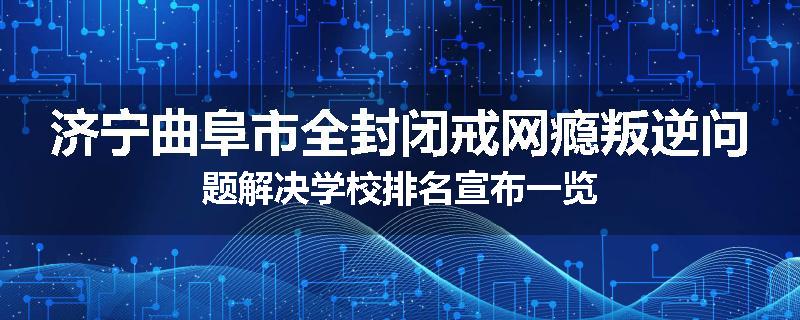 济宁曲阜市全封闭戒网瘾叛逆问题解决学校排名宣布一览