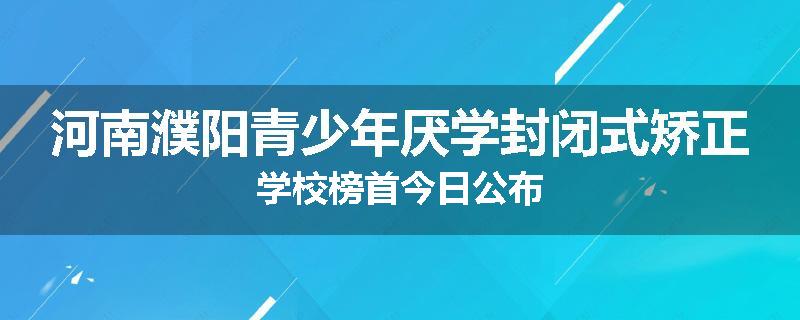 河南濮阳青少年厌学封闭式矫正学校榜首今日公布