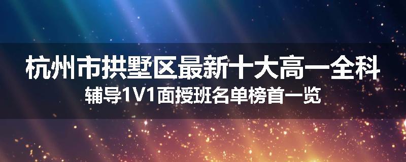 杭州市拱墅区最新十大高一全科辅导1V1面授班名单榜首一览