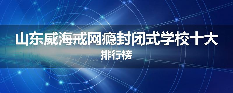 山东威海戒网瘾封闭式学校十大排行榜