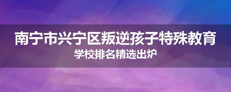 南宁市兴宁区叛逆孩子特殊教育学校排名精选出炉