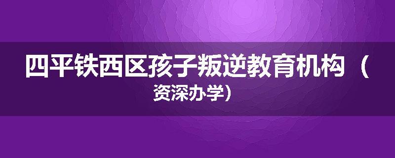 四平铁西区孩子叛逆教育机构（资深办学）