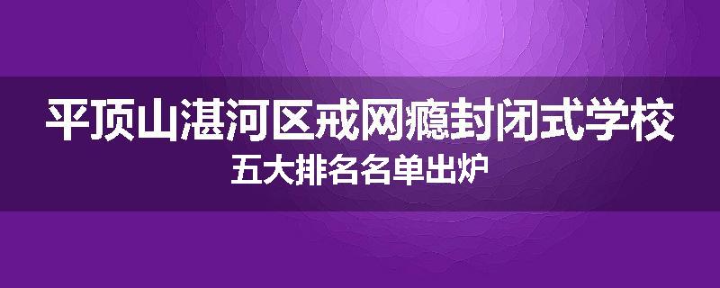 平顶山湛河区戒网瘾封闭式学校五大排名名单出炉