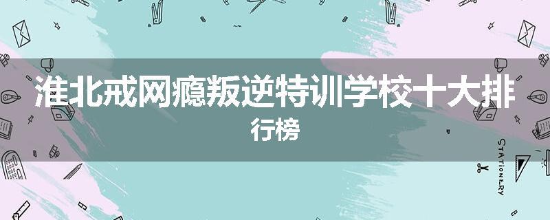 淮北戒网瘾叛逆特训学校十大排行榜