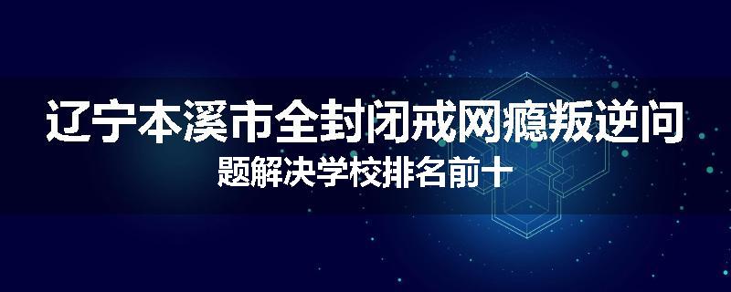 辽宁本溪市全封闭戒网瘾叛逆问题解决学校排名前十