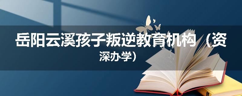 岳阳云溪孩子叛逆教育机构（资深办学）