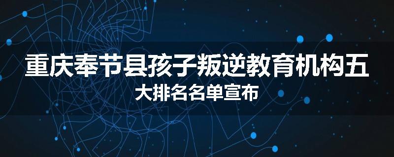 重庆奉节县孩子叛逆教育机构五大排名名单宣布