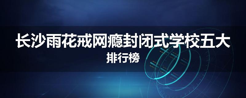 长沙雨花戒网瘾封闭式学校五大排行榜
