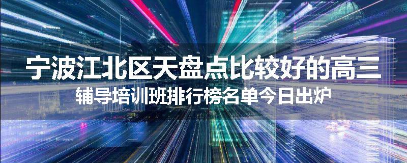 宁波江北区天盘点比较好的高三辅导培训班排行榜名单今日出炉