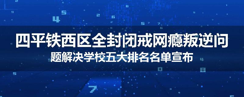 四平铁西区全封闭戒网瘾叛逆问题解决学校五大排名名单宣布