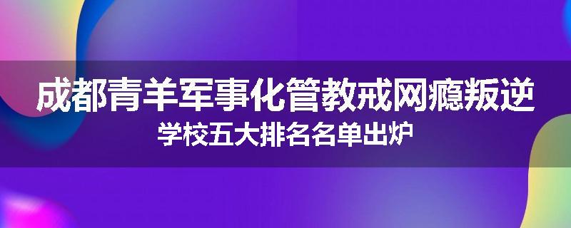 成都青羊军事化管教戒网瘾叛逆学校五大排名名单出炉