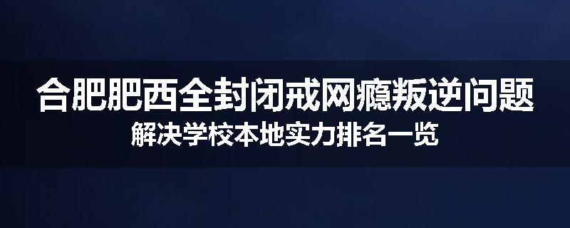 合肥肥西全封闭戒网瘾叛逆问题解决学校本地实力排名一览