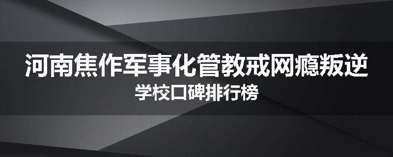 河南焦作军事化管教戒网瘾叛逆学校口碑排行榜
