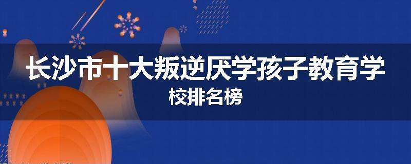 长沙市十大叛逆厌学孩子教育学校排名榜