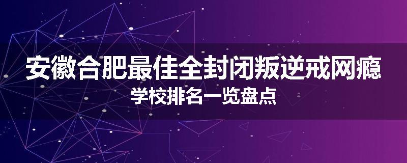 安徽合肥最佳全封闭叛逆戒网瘾学校排名一览盘点
