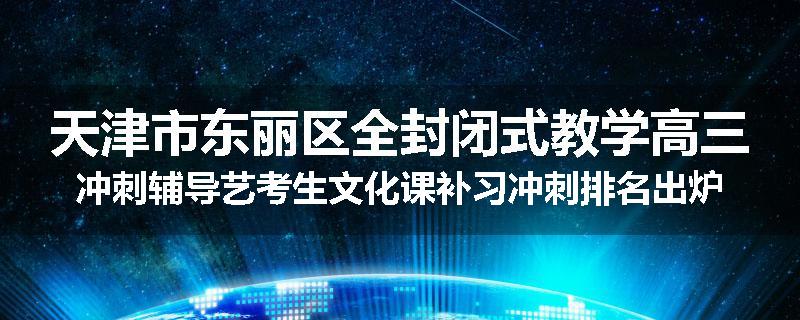 天津市东丽区全封闭式教学高三冲刺辅导艺考生文化课补习冲刺排名出炉