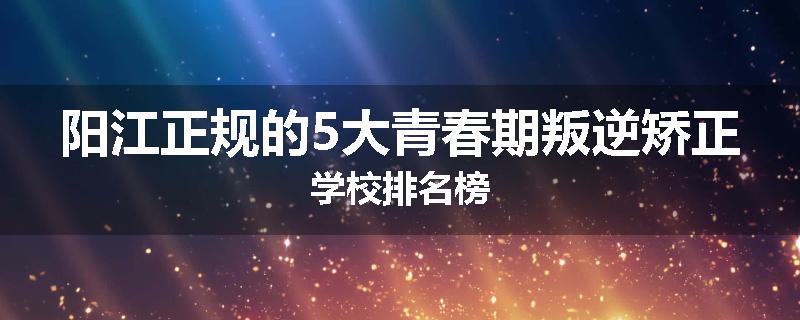 阳江正规的5大青春期叛逆矫正学校排名榜