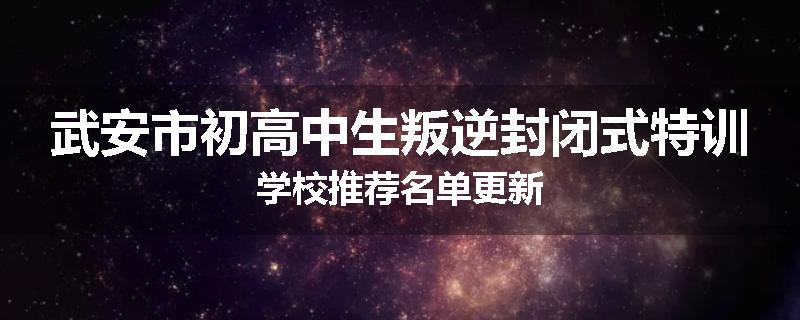武安市初高中生叛逆封闭式特训学校推荐名单更新