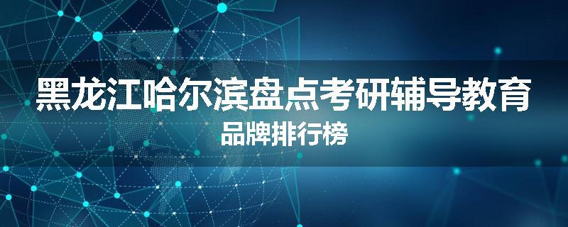 黑龙江哈尔滨盘点考研辅导教育品牌排行榜