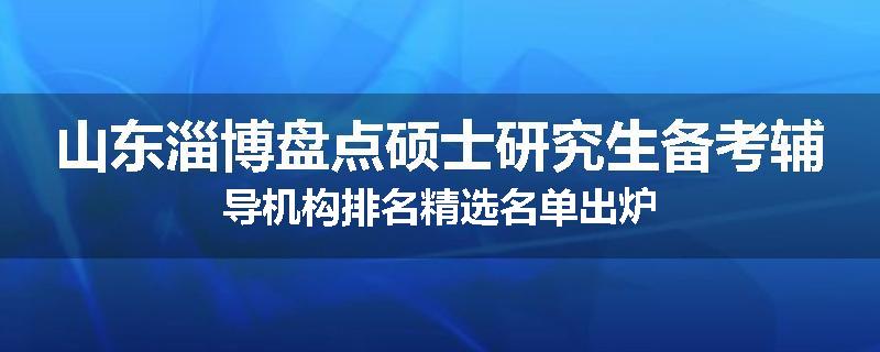 山东淄博盘点硕士研究生备考辅导机构排名精选名单出炉