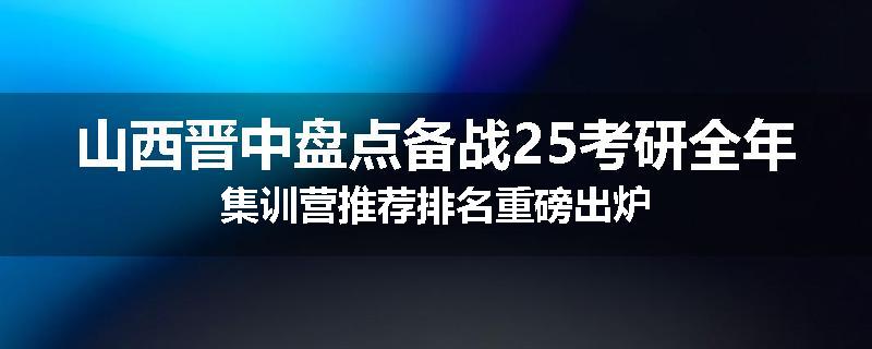 山西晋中盘点备战25考研全年集训营推荐排名重磅出炉