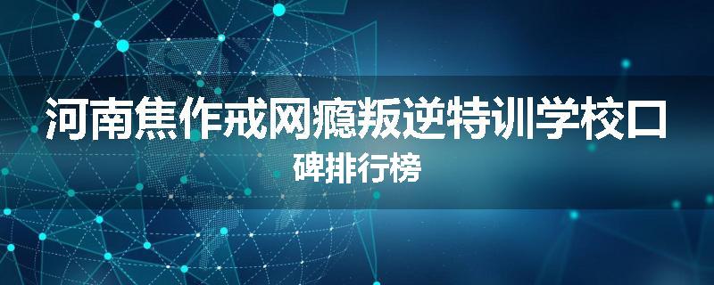河南焦作戒网瘾叛逆特训学校口碑排行榜